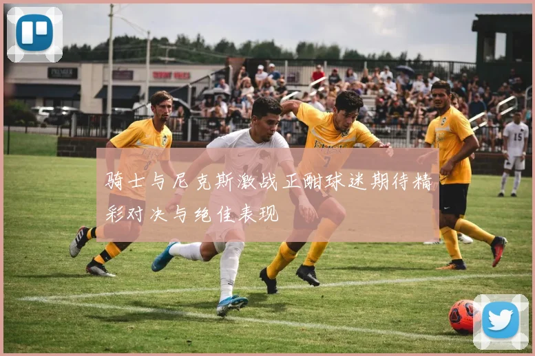 骑士与尼克斯激战正酣球迷期待精彩对决与绝佳表现