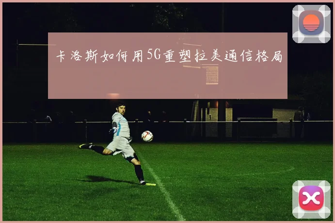 卡洛斯如何用5G重塑拉美通信格局