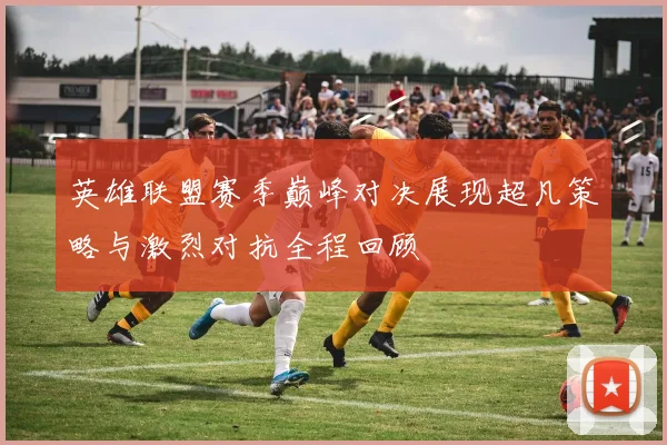 英雄联盟赛季巅峰对决展现超凡策略与激烈对抗全程回顾