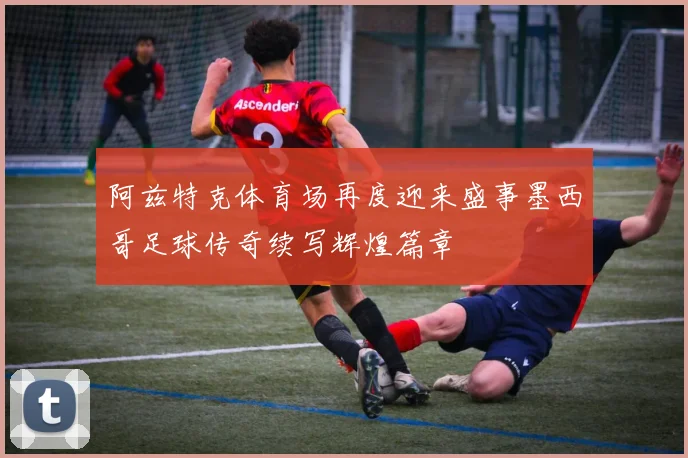 阿兹特克体育场再度迎来盛事墨西哥足球传奇续写辉煌篇章