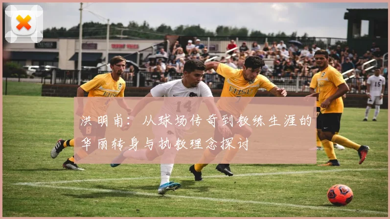 洪明甫：从球场传奇到教练生涯的华丽转身与执教理念探讨