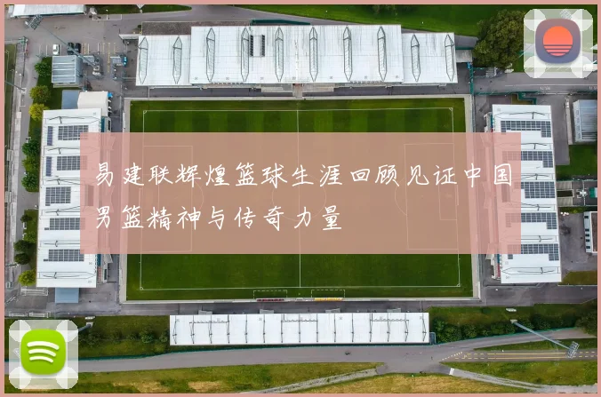 易建联辉煌篮球生涯回顾见证中国男篮精神与传奇力量