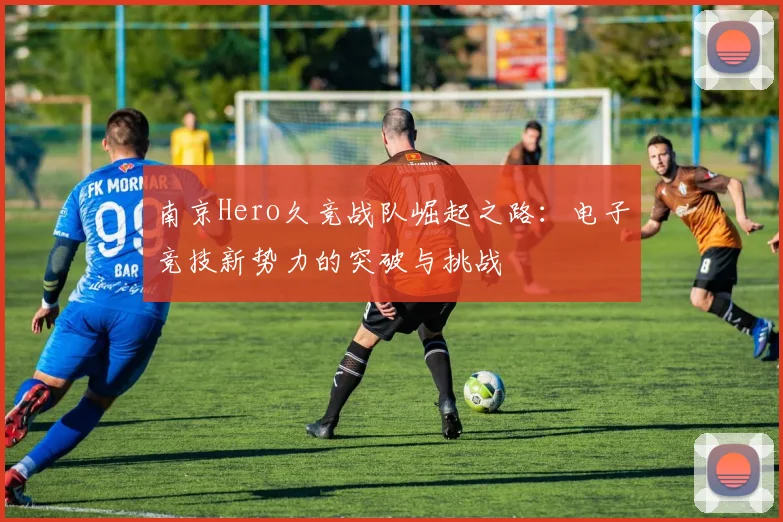 南京Hero久竞战队崛起之路：电子竞技新势力的突破与挑战