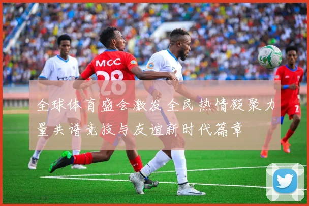 全球体育盛会激发全民热情凝聚力量共谱竞技与友谊新时代篇章