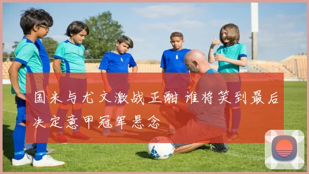 国米与尤文激战正酣 谁将笑到最后决定意甲冠军悬念