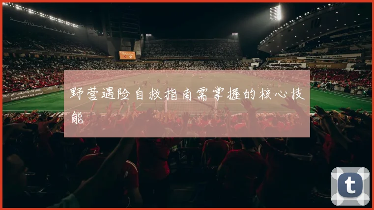 野营遇险自救指南需掌握的核心技能