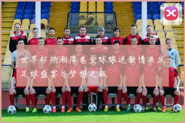 世界杯热潮席卷全球球迷激情共庆足球盛宴与梦想之旅