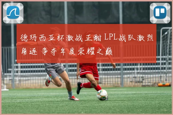 德玛西亚杯激战正酣 LPL战队激烈角逐 争夺年度荣耀之巅