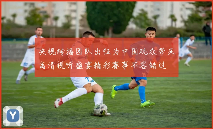 央视转播团队出征为中国观众带来高清视听盛宴精彩赛事不容错过