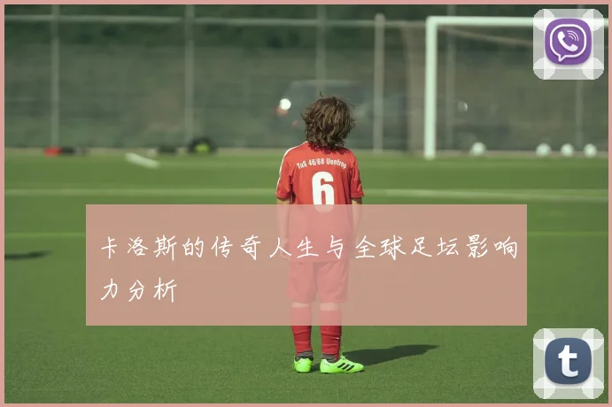 卡洛斯的传奇人生与全球足坛影响力分析