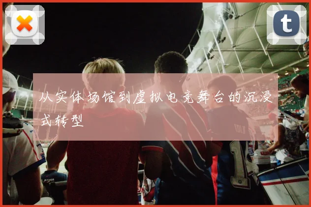 从实体场馆到虚拟电竞舞台的沉浸式转型