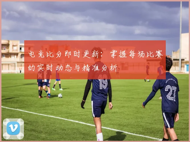 电竞比分即时更新：掌握每场比赛的实时动态与精准分析