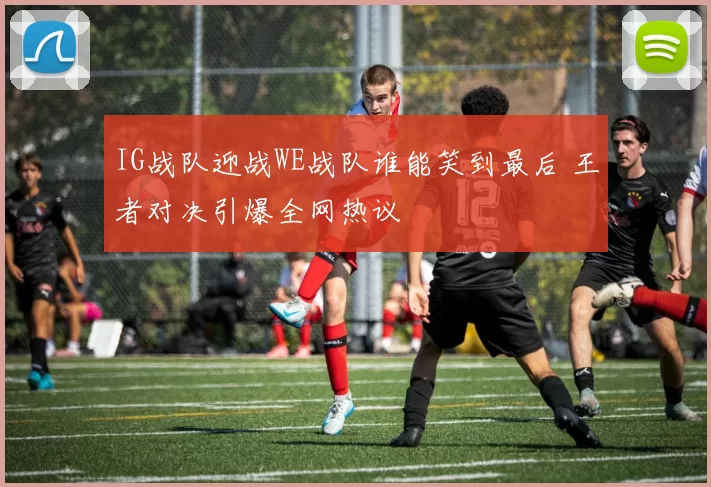 IG战队迎战WE战队谁能笑到最后 王者对决引爆全网热议