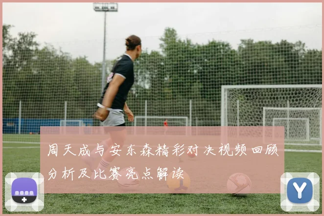 周天成与安东森精彩对决视频回顾分析及比赛亮点解读