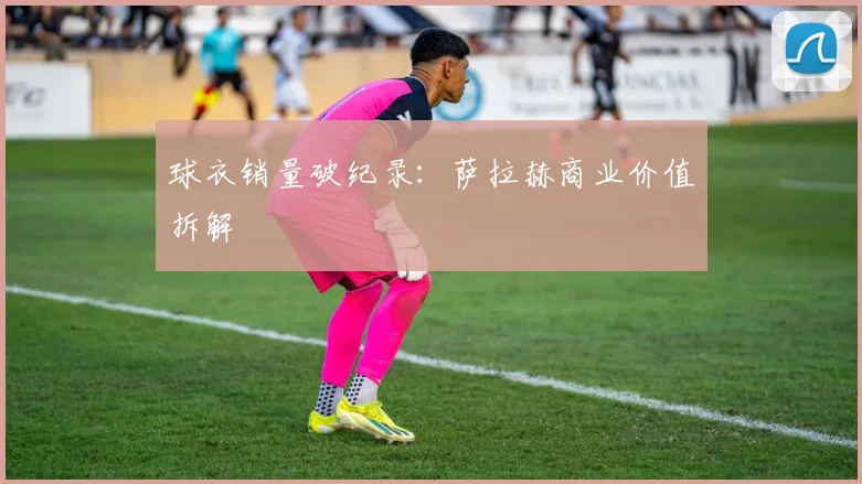 球衣销量破纪录：萨拉赫商业价值拆解