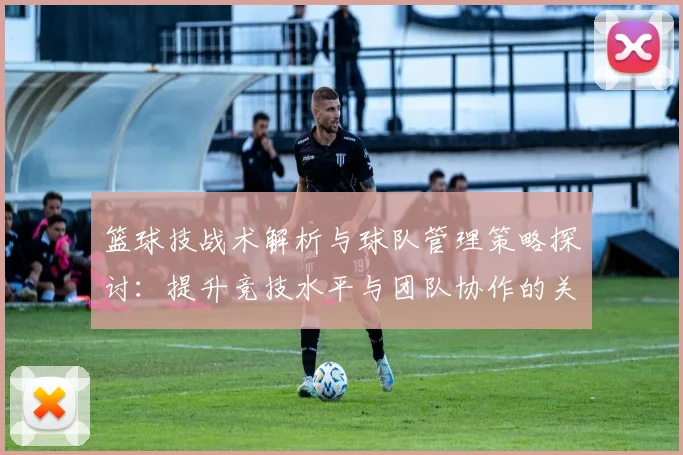 篮球技战术解析与球队管理策略探讨：提升竞技水平与团队协作的关键要素