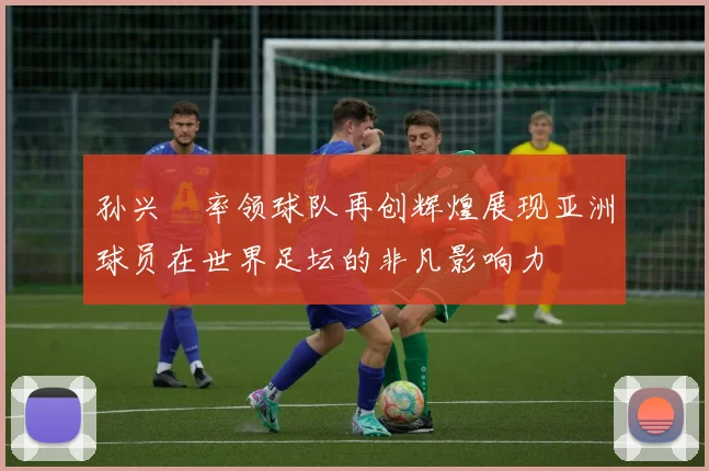 孙兴慜率领球队再创辉煌展现亚洲球员在世界足坛的非凡影响力