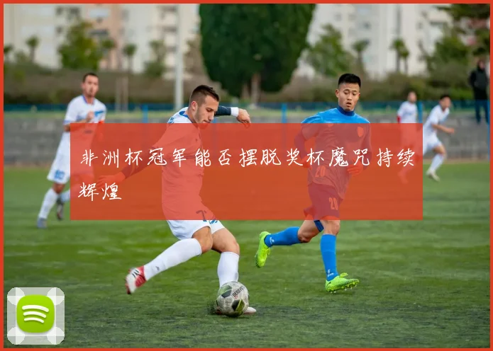 非洲杯冠军能否摆脱奖杯魔咒持续辉煌