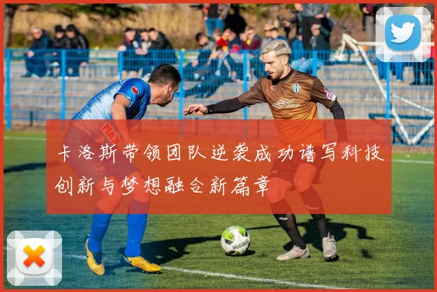 卡洛斯带领团队逆袭成功谱写科技创新与梦想融合新篇章